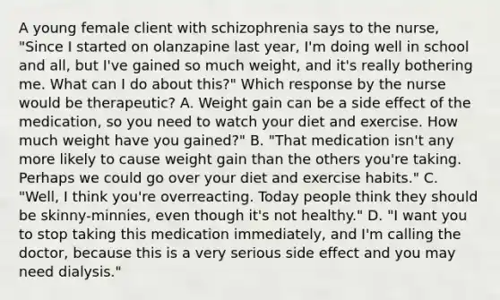 A young female client with schizophrenia says to the nurse, "Since I started on olanzapine last year, I'm doing well in school and all, but I've gained so much weight, and it's really bothering me. What can I do about this?" Which response by the nurse would be therapeutic? A. Weight gain can be a side effect of the medication, so you need to watch your diet and exercise. How much weight have you gained?" B. "That medication isn't any more likely to cause weight gain than the others you're taking. Perhaps we could go over your diet and exercise habits." C. "Well, I think you're overreacting. Today people think they should be skinny-minnies, even though it's not healthy." D. "I want you to stop taking this medication immediately, and I'm calling the doctor, because this is a very serious side effect and you may need dialysis."