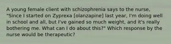 A young female client with schizophrenia says to the nurse, "Since I started on Zyprexa [olanzapine] last year, I'm doing well in school and all, but I've gained so much weight, and it's really bothering me. What can I do about this?" Which response by the nurse would be therapeutic?