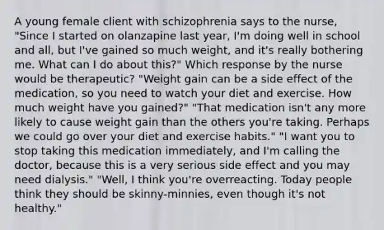 A young female client with schizophrenia says to the nurse, "Since I started on olanzapine last year, I'm doing well in school and all, but I've gained so much weight, and it's really bothering me. What can I do about this?" Which response by the nurse would be therapeutic? "Weight gain can be a side effect of the medication, so you need to watch your diet and exercise. How much weight have you gained?" "That medication isn't any more likely to cause weight gain than the others you're taking. Perhaps we could go over your diet and exercise habits." "I want you to stop taking this medication immediately, and I'm calling the doctor, because this is a very serious side effect and you may need dialysis." "Well, I think you're overreacting. Today people think they should be skinny-minnies, even though it's not healthy."