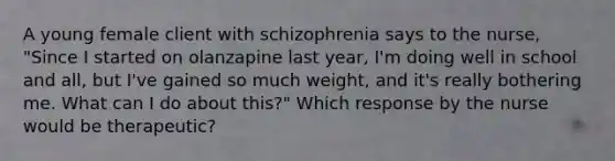 A young female client with schizophrenia says to the nurse, "Since I started on olanzapine last year, I'm doing well in school and all, but I've gained so much weight, and it's really bothering me. What can I do about this?" Which response by the nurse would be therapeutic?