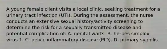 A young female client visits a local clinic, seeking treatment for a urinary tract infection (UTI). During the assessment, the nurse conducts an extensive sexual history/activity screening to determine the risk for a sexually transmitted disease and potential complication of: A. genital warts. B. herpes simplex virus 1. C. pelvic inflammatory disease (PID). D. primary syphilis.