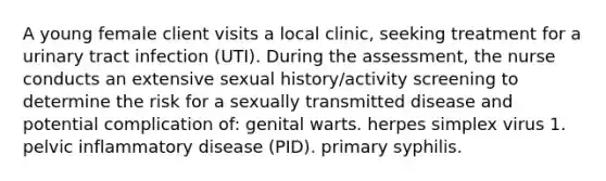 A young female client visits a local clinic, seeking treatment for a urinary tract infection (UTI). During the assessment, the nurse conducts an extensive sexual history/activity screening to determine the risk for a sexually transmitted disease and potential complication of: genital warts. herpes simplex virus 1. pelvic inflammatory disease (PID). primary syphilis.