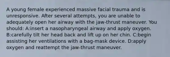 A young female experienced massive facial trauma and is unresponsive. After several attempts, you are unable to adequately open her airway with the jaw-thrust maneuver. You should: A:insert a nasopharyngeal airway and apply oxygen. B:carefully tilt her head back and lift up on her chin. C:begin assisting her ventilations with a bag-mask device. D:apply oxygen and reattempt the jaw-thrust maneuver.