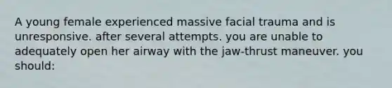 A young female experienced massive facial trauma and is unresponsive. after several attempts. you are unable to adequately open her airway with the jaw-thrust maneuver. you should: