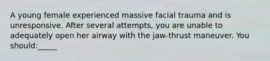 A young female experienced massive facial trauma and is unresponsive. After several attempts, you are unable to adequately open her airway with the jaw-thrust maneuver. You should:_____