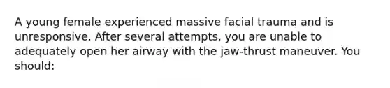 A young female experienced massive facial trauma and is unresponsive. After several attempts, you are unable to adequately open her airway with the jaw-thrust maneuver. You should: