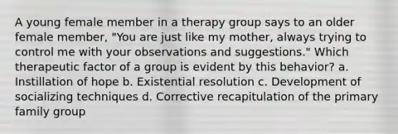 A young female member in a therapy group says to an older female member, "You are just like my mother, always trying to control me with your observations and suggestions." Which therapeutic factor of a group is evident by this behavior? a. Instillation of hope b. Existential resolution c. Development of socializing techniques d. Corrective recapitulation of the primary family group