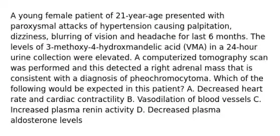 A young female patient of 21-year-age presented with paroxysmal attacks of hypertension causing palpitation, dizziness, blurring of vision and headache for last 6 months. The levels of 3-methoxy-4-hydroxmandelic acid (VMA) in a 24-hour urine collection were elevated. A computerized tomography scan was performed and this detected a right adrenal mass that is consistent with a diagnosis of pheochromocytoma. Which of the following would be expected in this patient? A. Decreased heart rate and cardiac contractility B. Vasodilation of blood vessels C. Increased plasma renin activity D. Decreased plasma aldosterone levels