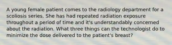 A young female patient comes to the radiology department for a scoliosis series. She has had repeated radiation exposure throughout a period of time and it's understandably concerned about the radiation. What three things can the technologist do to minimize the dose delivered to the patient's breast?