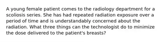 A young female patient comes to the radiology department for a scoliosis series. She has had repeated radiation exposure over a period of time and is understandably concerned about the radiation. What three things can the technologist do to minimize the dose delivered to the patient's breasts?