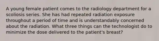 A young female patient comes to the radiology department for a scoliosis series. She has had repeated radiation exposure throughout a period of time and is understandably concerned about the radiation. What three things can the technologist do to minimize the dose delivered to the patient's breast?