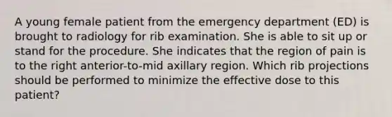 A young female patient from the emergency department (ED) is brought to radiology for rib examination. She is able to sit up or stand for the procedure. She indicates that the region of pain is to the right anterior-to-mid axillary region. Which rib projections should be performed to minimize the effective dose to this patient?