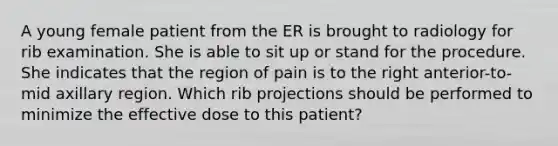 A young female patient from the ER is brought to radiology for rib examination. She is able to sit up or stand for the procedure. She indicates that the region of pain is to the right anterior-to-mid axillary region. Which rib projections should be performed to minimize the effective dose to this patient?