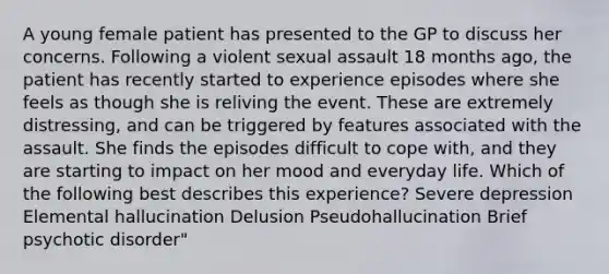 A young female patient has presented to the GP to discuss her concerns. Following a violent sexual assault 18 months ago, the patient has recently started to experience episodes where she feels as though she is reliving the event. These are extremely distressing, and can be triggered by features associated with the assault. She finds the episodes difficult to cope with, and they are starting to impact on her mood and everyday life. Which of the following best describes this experience? Severe depression Elemental hallucination Delusion Pseudohallucination Brief psychotic disorder"