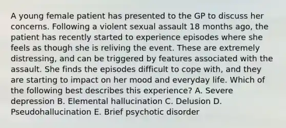 A young female patient has presented to the GP to discuss her concerns. Following a violent sexual assault 18 months ago, the patient has recently started to experience episodes where she feels as though she is reliving the event. These are extremely distressing, and can be triggered by features associated with the assault. She finds the episodes difficult to cope with, and they are starting to impact on her mood and everyday life. Which of the following best describes this experience? A. Severe depression B. Elemental hallucination C. Delusion D. Pseudohallucination E. Brief psychotic disorder