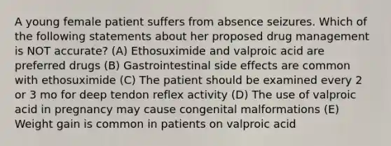 A young female patient suffers from absence seizures. Which of the following statements about her proposed drug management is NOT accurate? (A) Ethosuximide and valproic acid are preferred drugs (B) Gastrointestinal side effects are common with ethosuximide (C) The patient should be examined every 2 or 3 mo for deep tendon reflex activity (D) The use of valproic acid in pregnancy may cause congenital malformations (E) Weight gain is common in patients on valproic acid