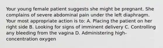 Your young female patient suggests she might be pregnant. She complains of severe abdominal pain under the left diaphragm. Your most appropriate action is to: A. Placing the patient on her right side B. Looking for signs of imminent delivery C. Controlling any bleeding from the vagina D. Administering high-concentration oxygen