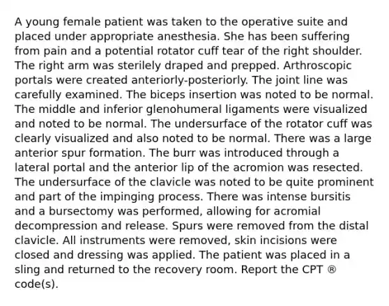 A young female patient was taken to the operative suite and placed under appropriate anesthesia. She has been suffering from pain and a potential rotator cuff tear of the right shoulder. The right arm was sterilely draped and prepped. Arthroscopic portals were created anteriorly-posteriorly. The joint line was carefully examined. The biceps insertion was noted to be normal. The middle and inferior glenohumeral ligaments were visualized and noted to be normal. The undersurface of the rotator cuff was clearly visualized and also noted to be normal. There was a large anterior spur formation. The burr was introduced through a lateral portal and the anterior lip of the acromion was resected. The undersurface of the clavicle was noted to be quite prominent and part of the impinging process. There was intense bursitis and a bursectomy was performed, allowing for acromial decompression and release. Spurs were removed from the distal clavicle. All instruments were removed, skin incisions were closed and dressing was applied. The patient was placed in a sling and returned to the recovery room. Report the CPT ® code(s).