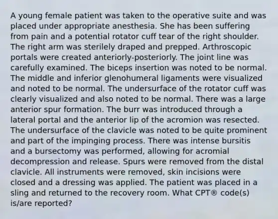 A young female patient was taken to the operative suite and was placed under appropriate anesthesia. She has been suffering from pain and a potential rotator cuff tear of the right shoulder. The right arm was sterilely draped and prepped. Arthroscopic portals were created anteriorly-posteriorly. The joint line was carefully examined. The biceps insertion was noted to be normal. The middle and inferior glenohumeral ligaments were visualized and noted to be normal. The undersurface of the rotator cuff was clearly visualized and also noted to be normal. There was a large anterior spur formation. The burr was introduced through a lateral portal and the anterior lip of the acromion was resected. The undersurface of the clavicle was noted to be quite prominent and part of the impinging process. There was intense bursitis and a bursectomy was performed, allowing for acromial decompression and release. Spurs were removed from the distal clavicle. All instruments were removed, skin incisions were closed and a dressing was applied. The patient was placed in a sling and returned to the recovery room. What CPT® code(s) is/are reported?