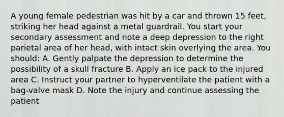 A young female pedestrian was hit by a car and thrown 15​ feet, striking her head against a metal guardrail. You start your secondary assessment and note a deep depression to the right parietal area of her​ head, with intact skin overlying the area. You​ should: A. Gently palpate the depression to determine the possibility of a skull fracture B. Apply an ice pack to the injured area C. Instruct your partner to hyperventilate the patient with a​ bag-valve mask D. Note the injury and continue assessing the patient