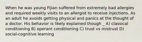 When he was young Fijian suffered from extremely bad allergies and required weekly visits to an allergist to receive injections. As an adult he avoids getting physical and panics at the thought of a doctor. His behavior is likely explained though _ A) classical conditioning B) operant conditioning C) trust vs mistrust D) social-cognitive learning