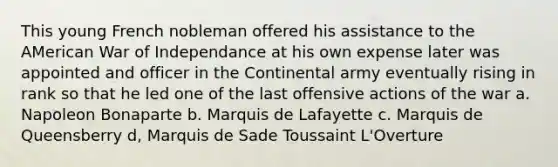 This young French nobleman offered his assistance to the AMerican War of Independance at his own expense later was appointed and officer in the Continental army eventually rising in rank so that he led one of the last offensive actions of the war a. Napoleon Bonaparte b. Marquis de Lafayette c. Marquis de Queensberry d, Marquis de Sade Toussaint L'Overture