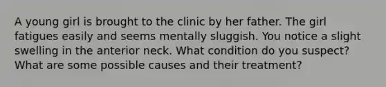 A young girl is brought to the clinic by her father. The girl fatigues easily and seems mentally sluggish. You notice a slight swelling in the anterior neck. What condition do you suspect? What are some possible causes and their treatment?