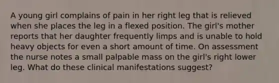 A young girl complains of pain in her right leg that is relieved when she places the leg in a flexed position. The girl's mother reports that her daughter frequently limps and is unable to hold heavy objects for even a short amount of time. On assessment the nurse notes a small palpable mass on the girl's right lower leg. What do these clinical manifestations suggest?