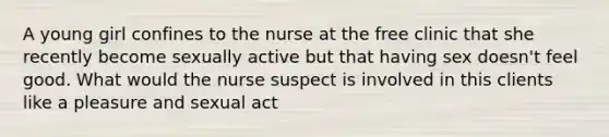 A young girl confines to the nurse at the free clinic that she recently become sexually active but that having sex doesn't feel good. What would the nurse suspect is involved in this clients like a pleasure and sexual act