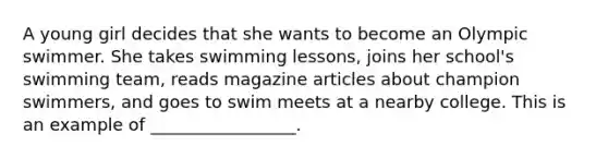 A young girl decides that she wants to become an Olympic swimmer. She takes swimming lessons, joins her school's swimming team, reads magazine articles about champion swimmers, and goes to swim meets at a nearby college. This is an example of _________________.