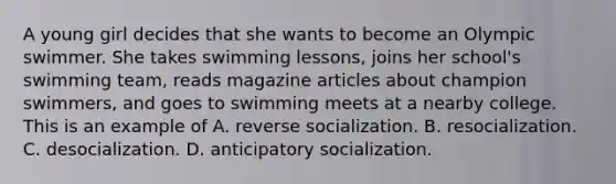 A young girl decides that she wants to become an Olympic swimmer. She takes swimming lessons, joins her school's swimming team, reads magazine articles about champion swimmers, and goes to swimming meets at a nearby college. This is an example of A. reverse socialization. B. resocialization. C. desocialization. D. anticipatory socialization.