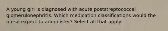 A young girl is diagnosed with acute poststreptococcal glomerulonephritis. Which medication classifications would the nurse expect to administer? Select all that apply.