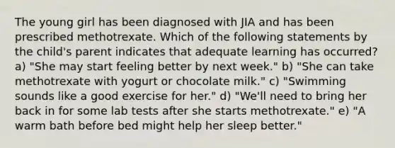 The young girl has been diagnosed with JIA and has been prescribed methotrexate. Which of the following statements by the child's parent indicates that adequate learning has occurred? a) "She may start feeling better by next week." b) "She can take methotrexate with yogurt or chocolate milk." c) "Swimming sounds like a good exercise for her." d) "We'll need to bring her back in for some lab tests after she starts methotrexate." e) "A warm bath before bed might help her sleep better."