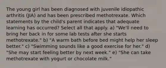 The young girl has been diagnosed with juvenile idiopathic arthritis (JIA) and has been prescribed methotrexate. Which statements by the child's parent indicates that adequate learning has occurred? Select all that apply. a) "We'll need to bring her back in for some lab tests after she starts methotrexate." b) "A warm bath before bed might help her sleep better." c) "Swimming sounds like a good exercise for her." d) "She may start feeling better by next week." e) "She can take methotrexate with yogurt or chocolate milk."