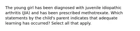 The young girl has been diagnosed with juvenile idiopathic arthritis (JIA) and has been prescribed methotrexate. Which statements by the child's parent indicates that adequate learning has occurred? Select all that apply.