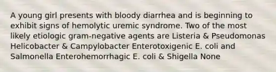 A young girl presents with bloody diarrhea and is beginning to exhibit signs of hemolytic uremic syndrome. Two of the most likely etiologic gram-negative agents are Listeria & Pseudomonas Helicobacter & Campylobacter Enterotoxigenic E. coli and Salmonella Enterohemorrhagic E. coli & Shigella None