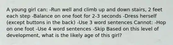 A young girl can: -Run well and climb up and down stairs, 2 feet each step -Balance on one foot for 2-3 seconds -Dress herself (except buttons in the back) -Use 3 word sentences Cannot: -Hop on one foot -Use 4 word sentences -Skip Based on this level of development, what is the likely age of this girl?