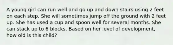 A young girl can run well and go up and down stairs using 2 feet on each step. She will sometimes jump off the ground with 2 feet up. She has used a cup and spoon well for several months. She can stack up to 6 blocks. Based on her level of development, how old is this child?