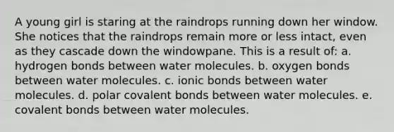 A young girl is staring at the raindrops running down her window. She notices that the raindrops remain more or less intact, even as they cascade down the windowpane. This is a result of: a. hydrogen bonds between water molecules. b. oxygen bonds between water molecules. c. ionic bonds between water molecules. d. polar covalent bonds between water molecules. e. covalent bonds between water molecules.