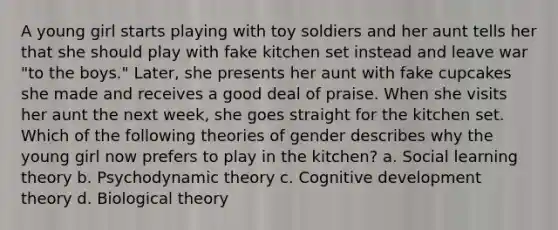 A young girl starts playing with toy soldiers and her aunt tells her that she should play with fake kitchen set instead and leave war "to the boys." Later, she presents her aunt with fake cupcakes she made and receives a good deal of praise. When she visits her aunt the next week, she goes straight for the kitchen set. Which of the following theories of gender describes why the young girl now prefers to play in the kitchen? a. Social learning theory b. Psychodynamic theory c. Cognitive development theory d. Biological theory