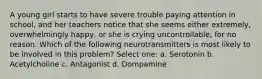 A young girl starts to have severe trouble paying attention in school, and her teachers notice that she seems either extremely, overwhelmingly happy, or she is crying uncontrollable, for no reason. Which of the following neurotransmitters is most likely to be involved in this problem? Select one: a. Serotonin b. Acetylcholine c. Antagonist d. Dompamine