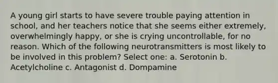 A young girl starts to have severe trouble paying attention in school, and her teachers notice that she seems either extremely, overwhelmingly happy, or she is crying uncontrollable, for no reason. Which of the following neurotransmitters is most likely to be involved in this problem? Select one: a. Serotonin b. Acetylcholine c. Antagonist d. Dompamine