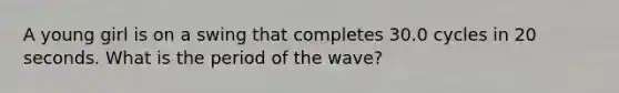 A young girl is on a swing that completes 30.0 cycles in 20 seconds. What is the period of the wave?