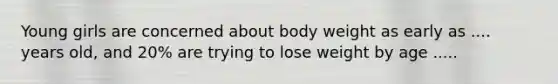 Young girls are concerned about body weight as early as .... years old, and 20% are trying to lose weight by age .....