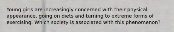 Young girls are increasingly concerned with their physical appearance, going on diets and turning to extreme forms of exercising. Which society is associated with this phenomenon?