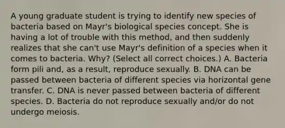 A young graduate student is trying to identify new species of bacteria based on Mayr's biological species concept. She is having a lot of trouble with this method, and then suddenly realizes that she can't use Mayr's definition of a species when it comes to bacteria. Why? (Select all correct choices.) A. Bacteria form pili and, as a result, reproduce sexually. B. DNA can be passed between bacteria of different species via horizontal gene transfer. C. DNA is never passed between bacteria of different species. D. Bacteria do not reproduce sexually and/or do not undergo meiosis.