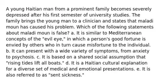 A young Haitian man from a prominent family becomes severely depressed after his first semester of university studies. The family brings the young man to a clinician and states that maladi moun has caused his problem. Which of the following statements about maladi moun is false? a. It is similar to Mediterranean concepts of the "evil eye," in which a person's good fortune is envied by others who in turn cause misfortune to the individual. b. It can present with a wide variety of symptoms, from anxiety to psychosis. c. It is based on a shared social assumption that "rising tides lift all boats." d. It is a Haitian cultural explanation for a diverse set of medical and emotional presentations. e. It is also referred to as "sent sickness."