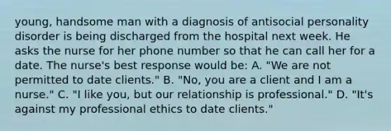 young, handsome man with a diagnosis of antisocial personality disorder is being discharged from the hospital next week. He asks the nurse for her phone number so that he can call her for a date. The nurse's best response would be: A. "We are not permitted to date clients." B. "No, you are a client and I am a nurse." C. "I like you, but our relationship is professional." D. "It's against my professional ethics to date clients."