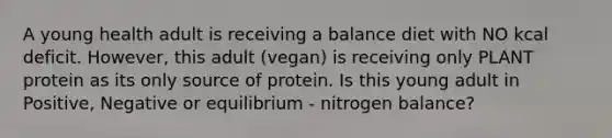 A young health adult is receiving a balance diet with NO kcal deficit. However, this adult (vegan) is receiving only PLANT protein as its only source of protein. Is this young adult in Positive, Negative or equilibrium - nitrogen balance?