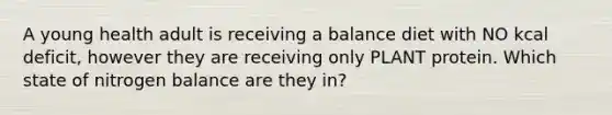 A young health adult is receiving a balance diet with NO kcal deficit, however they are receiving only PLANT protein. Which state of nitrogen balance are they in?